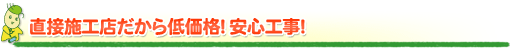 直接施工店だから低価格!安心工事! 直接施工店だから低価格!安心工事!